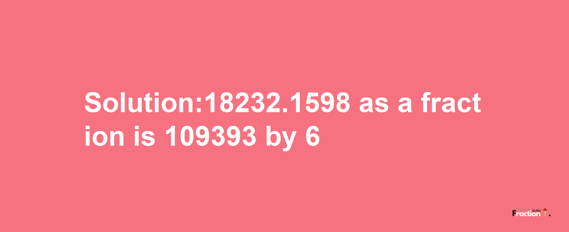 Solution:18232.1598 as a fraction is 109393/6