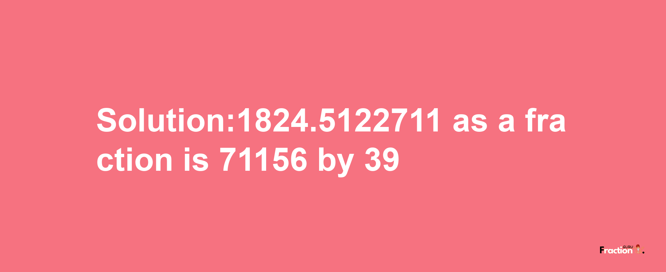 Solution:1824.5122711 as a fraction is 71156/39