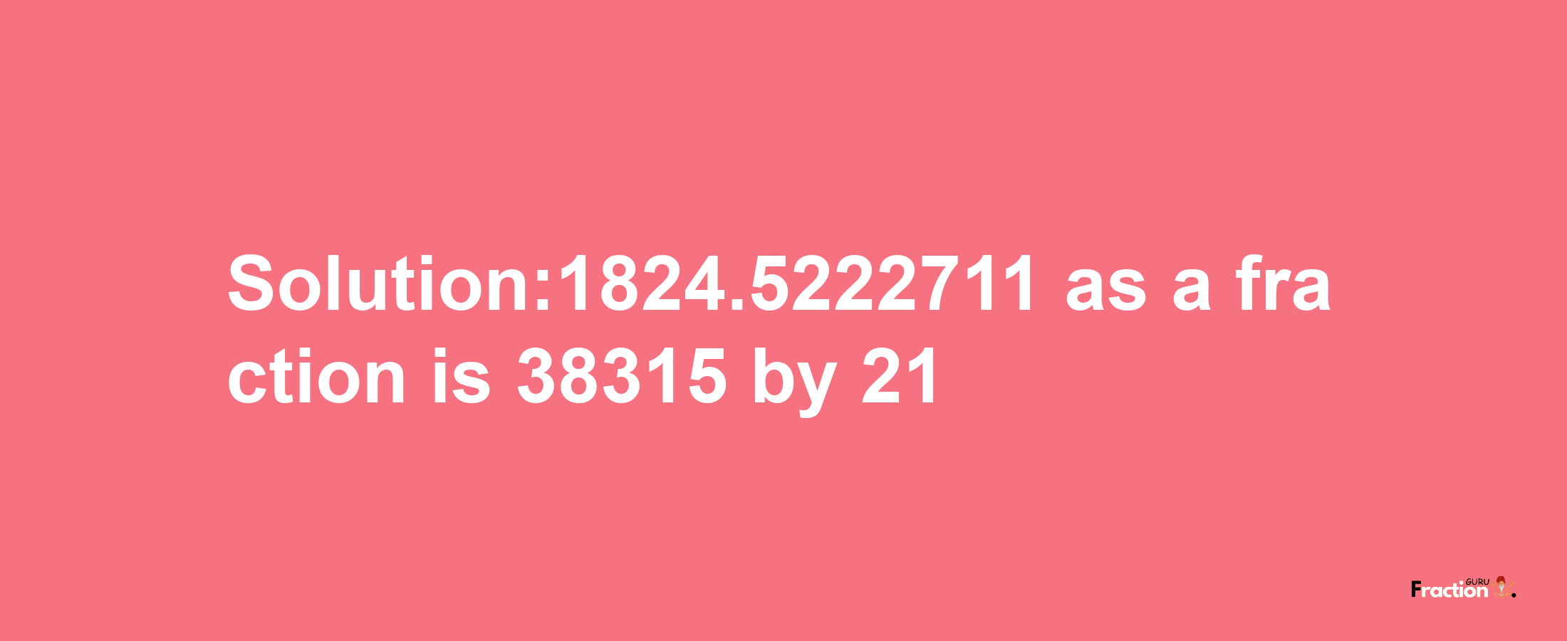 Solution:1824.5222711 as a fraction is 38315/21