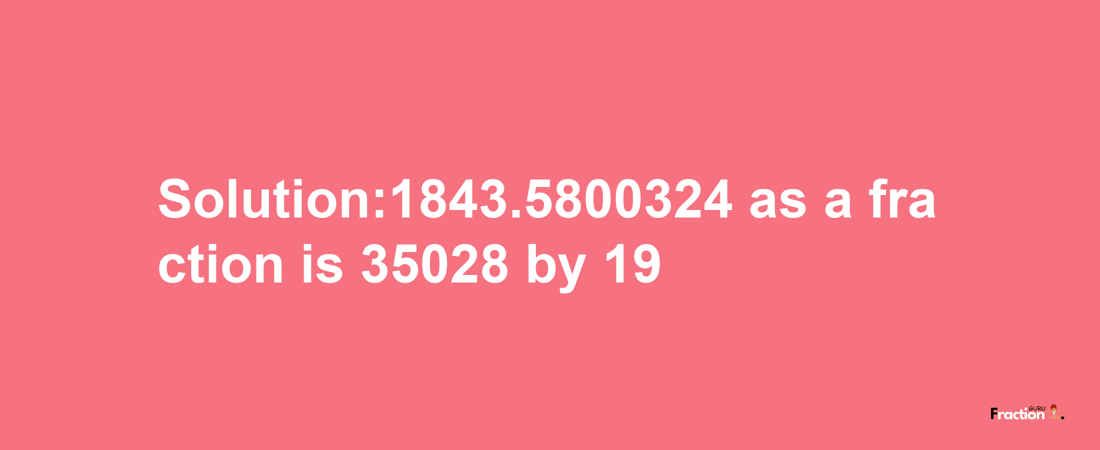 Solution:1843.5800324 as a fraction is 35028/19