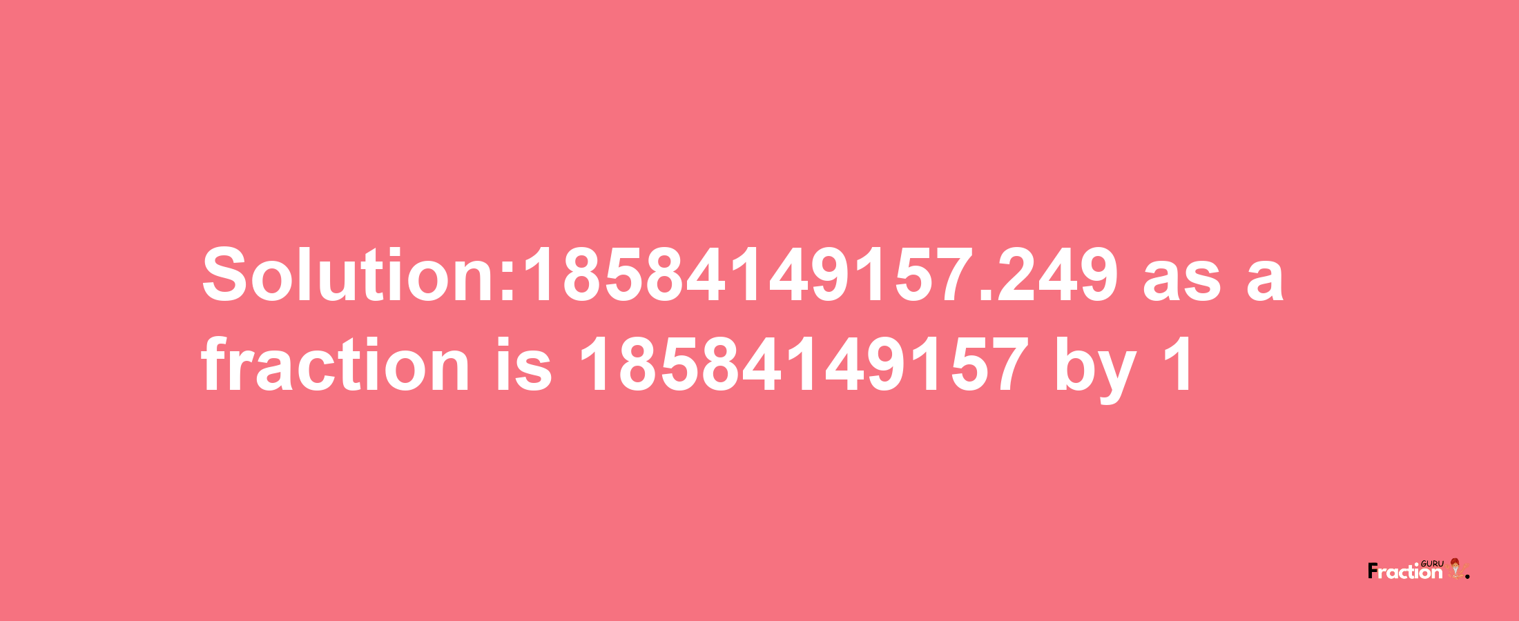 Solution:18584149157.249 as a fraction is 18584149157/1