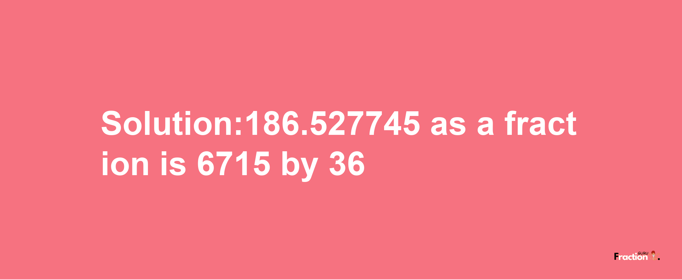 Solution:186.527745 as a fraction is 6715/36