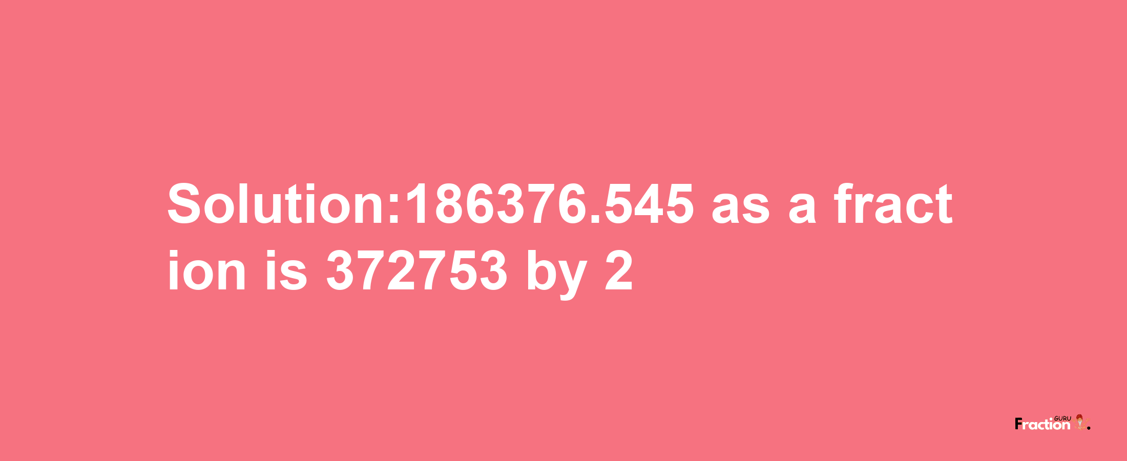 Solution:186376.545 as a fraction is 372753/2