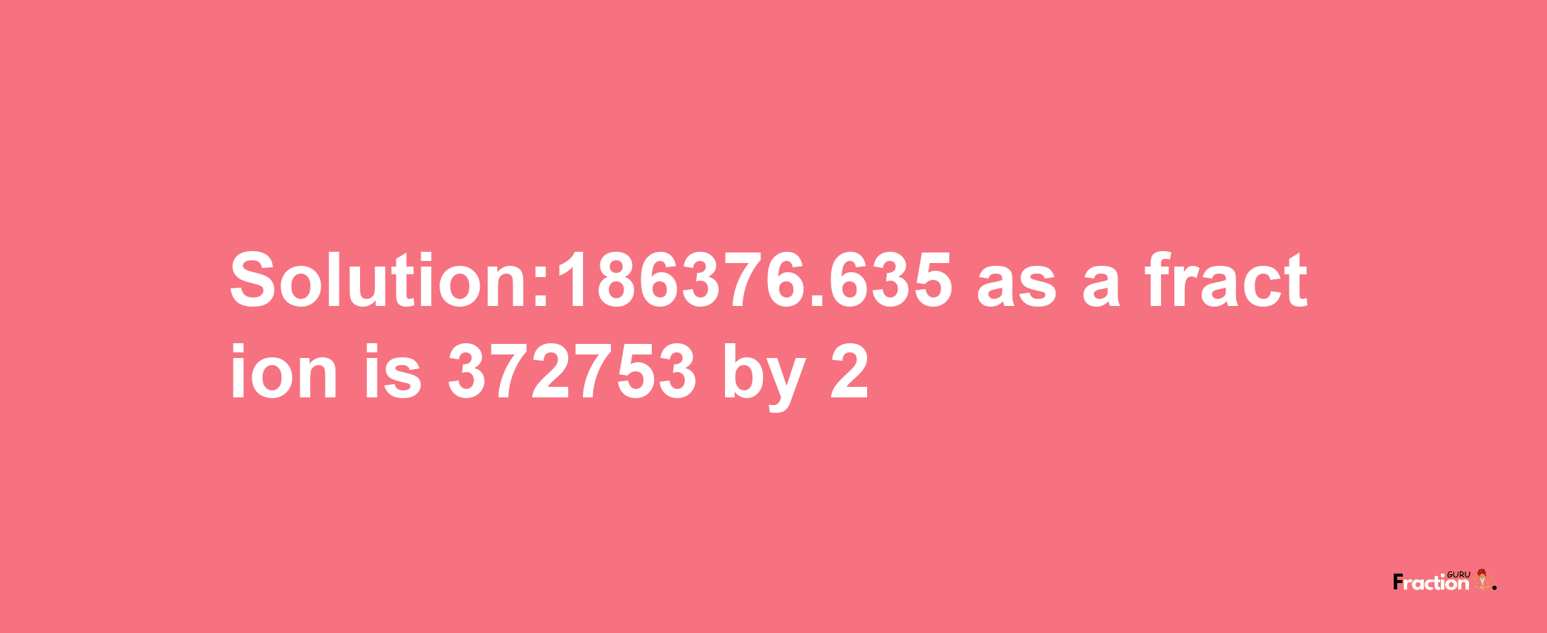 Solution:186376.635 as a fraction is 372753/2