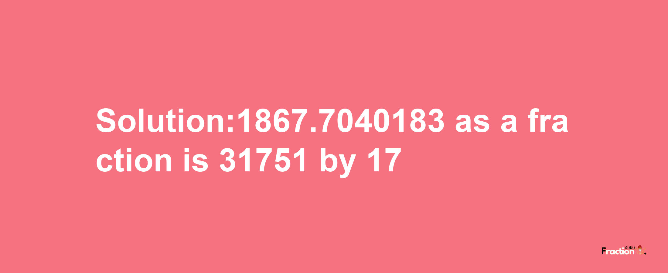 Solution:1867.7040183 as a fraction is 31751/17