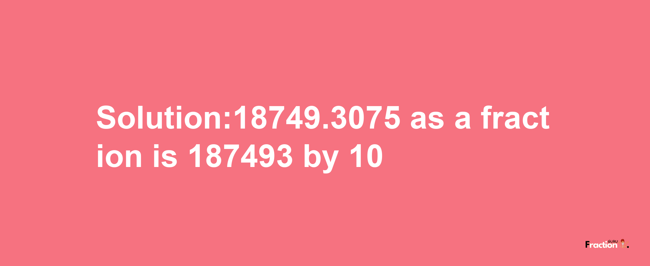 Solution:18749.3075 as a fraction is 187493/10