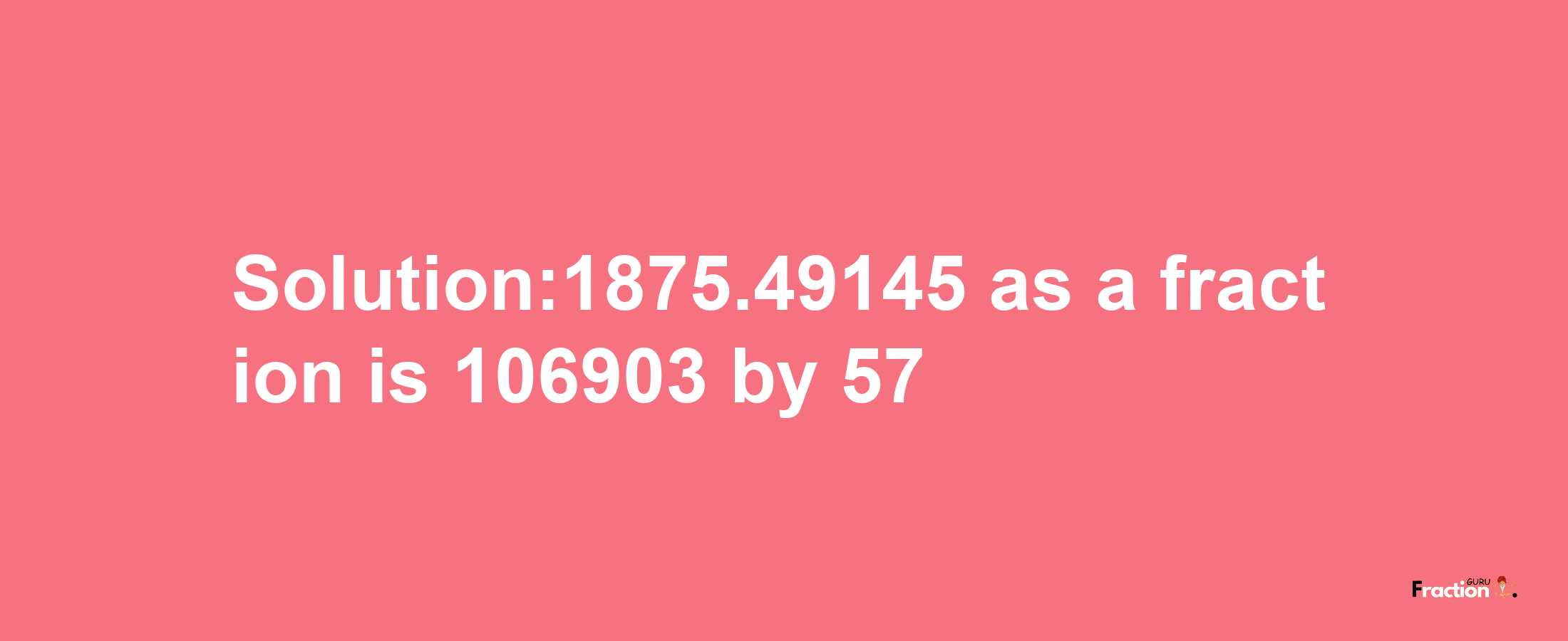 Solution:1875.49145 as a fraction is 106903/57