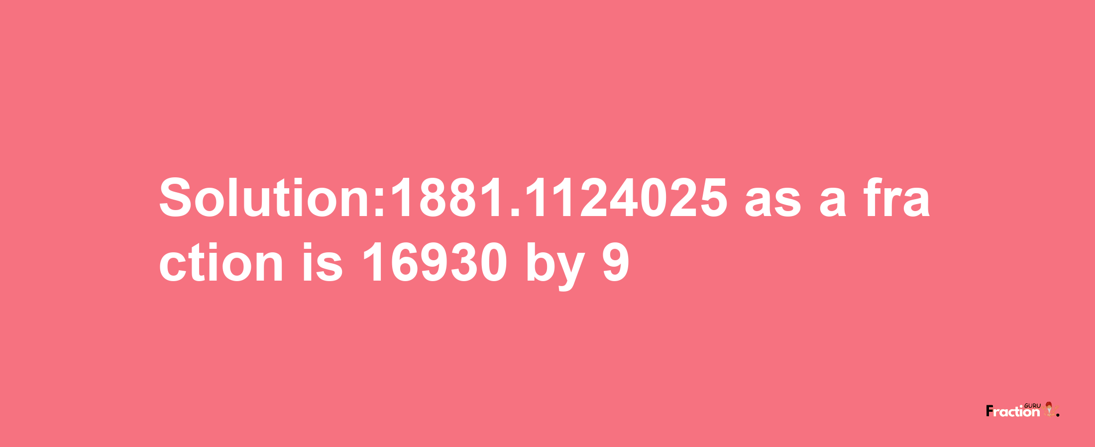 Solution:1881.1124025 as a fraction is 16930/9