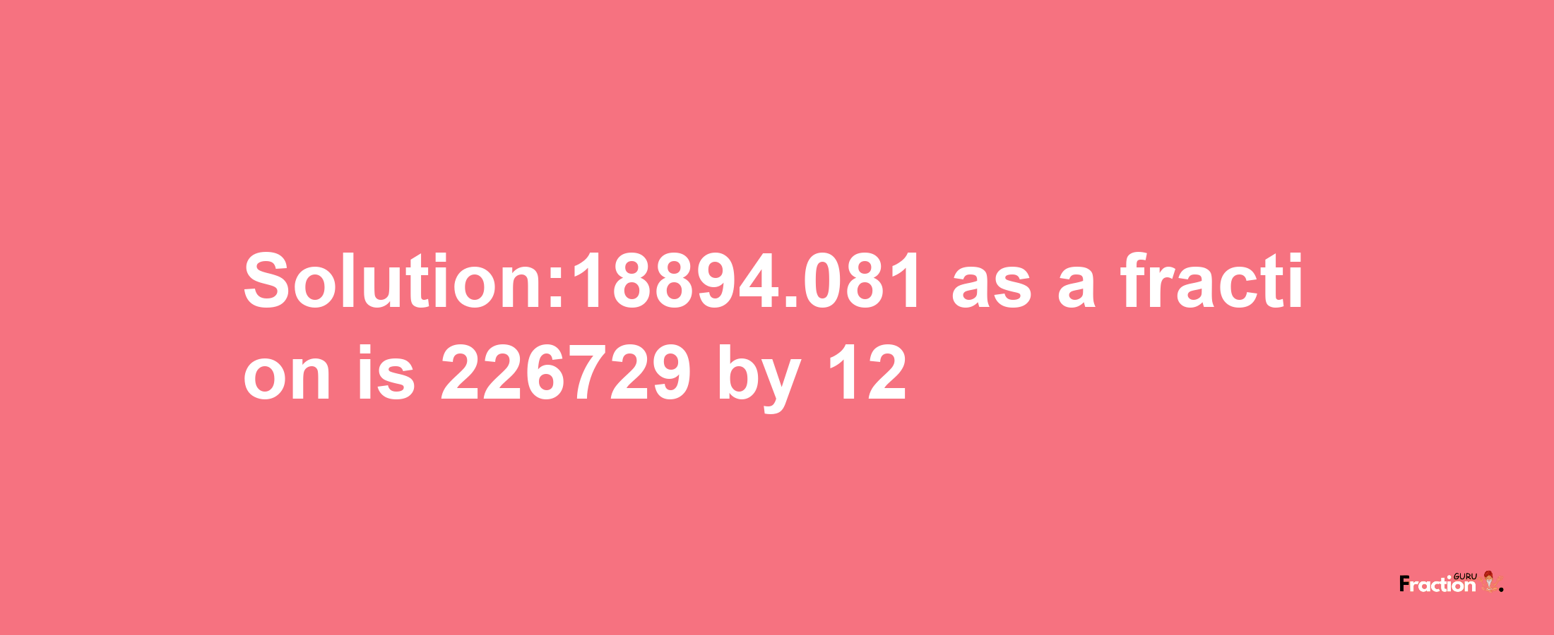 Solution:18894.081 as a fraction is 226729/12