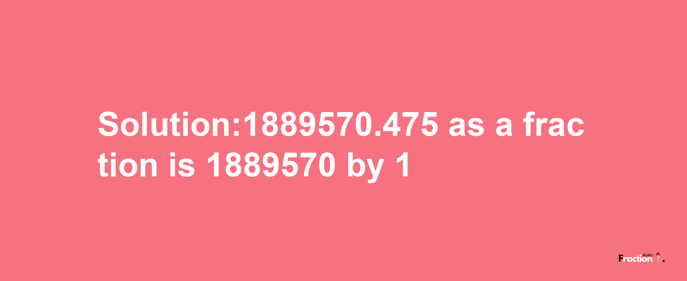 Solution:1889570.475 as a fraction is 1889570/1