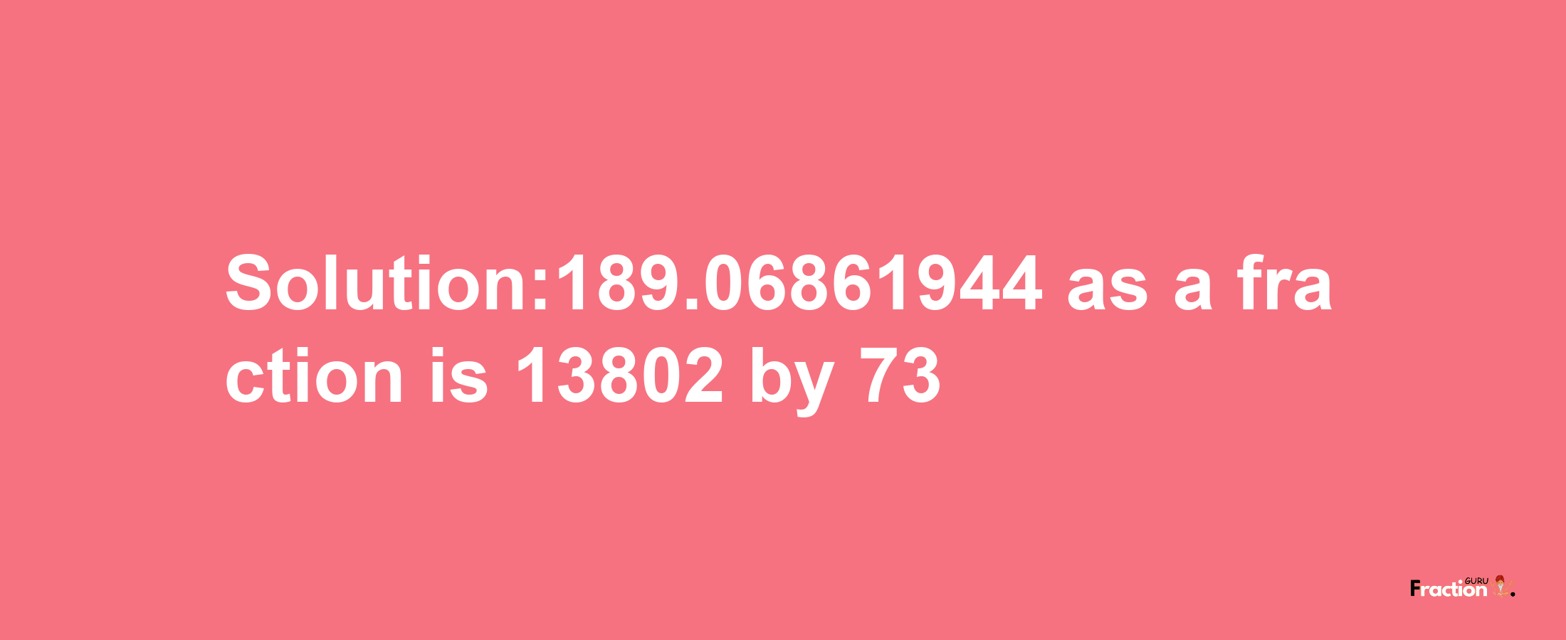 Solution:189.06861944 as a fraction is 13802/73