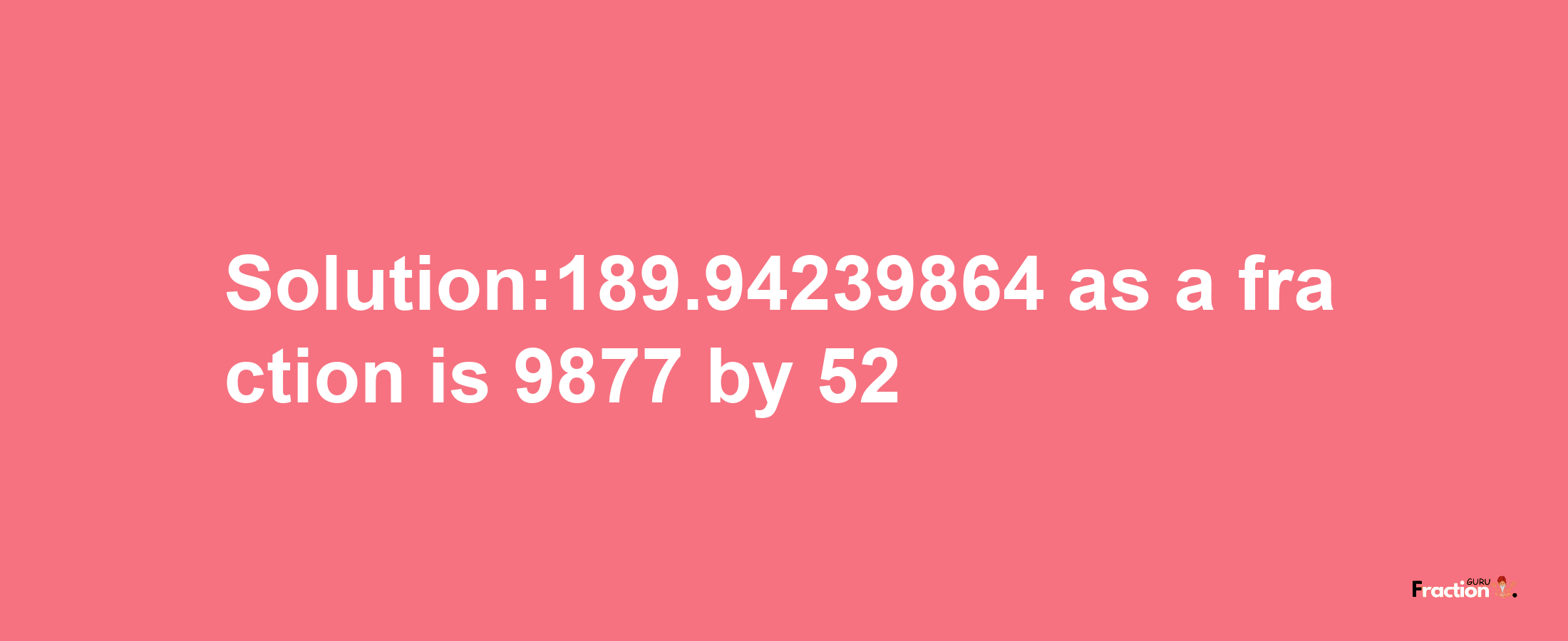 Solution:189.94239864 as a fraction is 9877/52