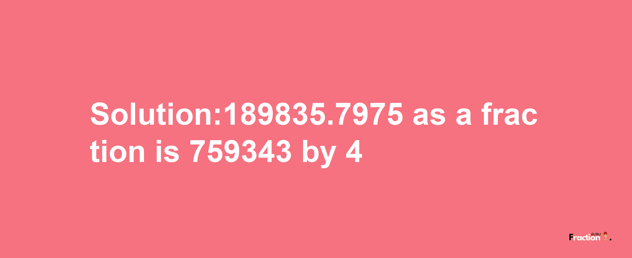 Solution:189835.7975 as a fraction is 759343/4