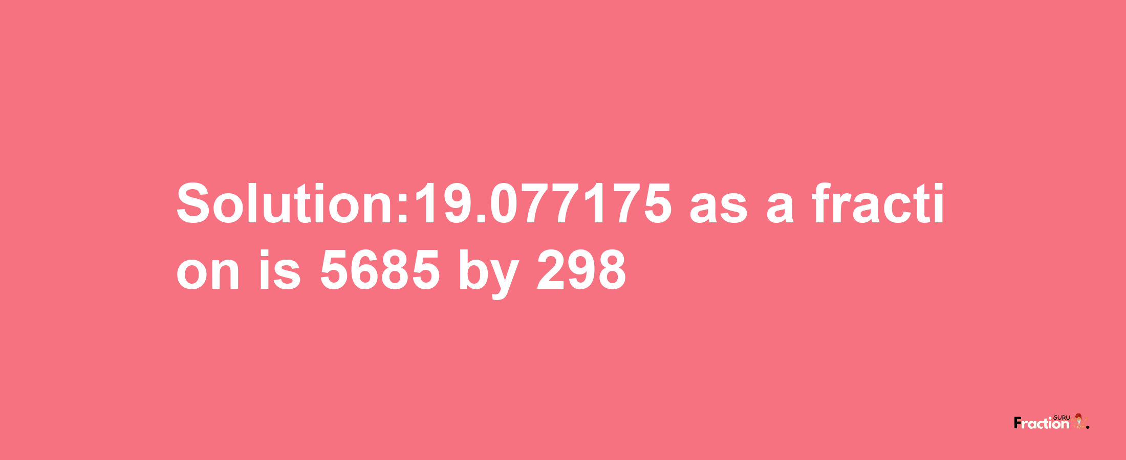 Solution:19.077175 as a fraction is 5685/298