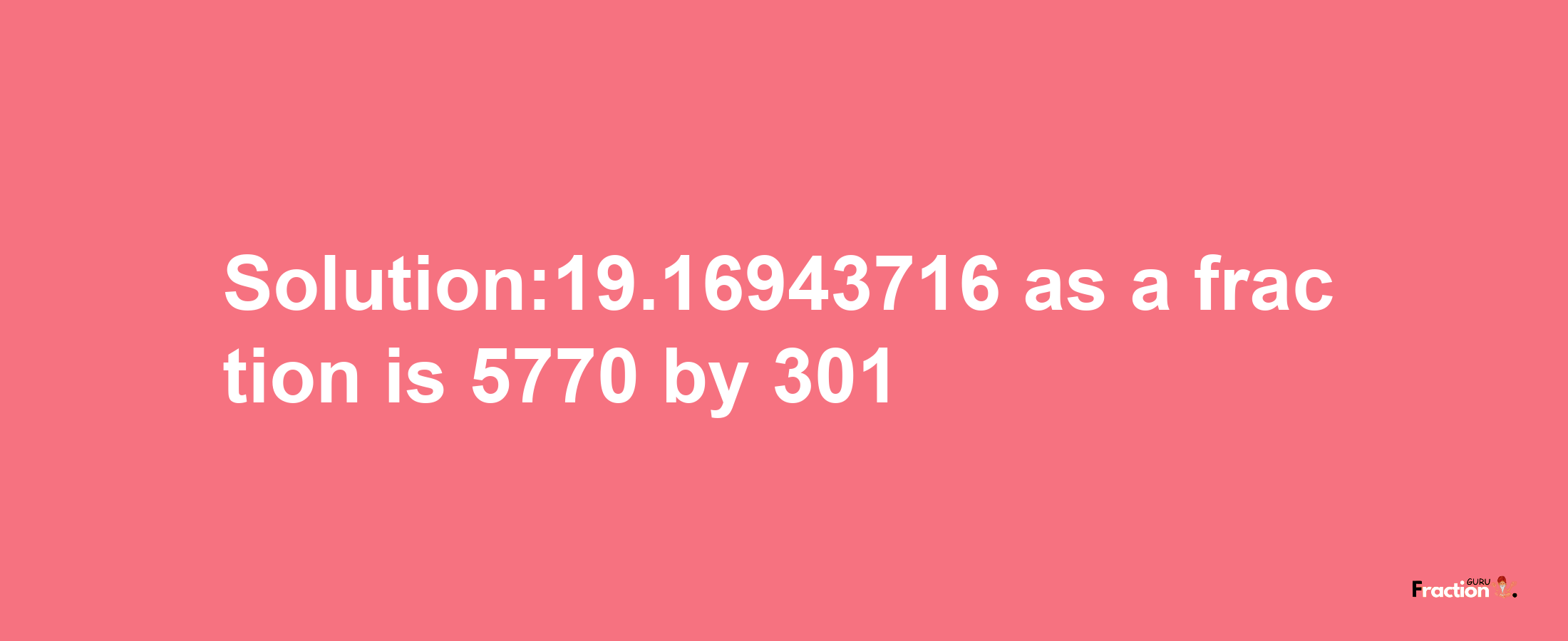 Solution:19.16943716 as a fraction is 5770/301