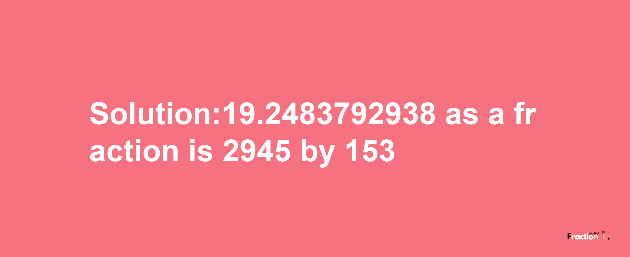 Solution:19.2483792938 as a fraction is 2945/153