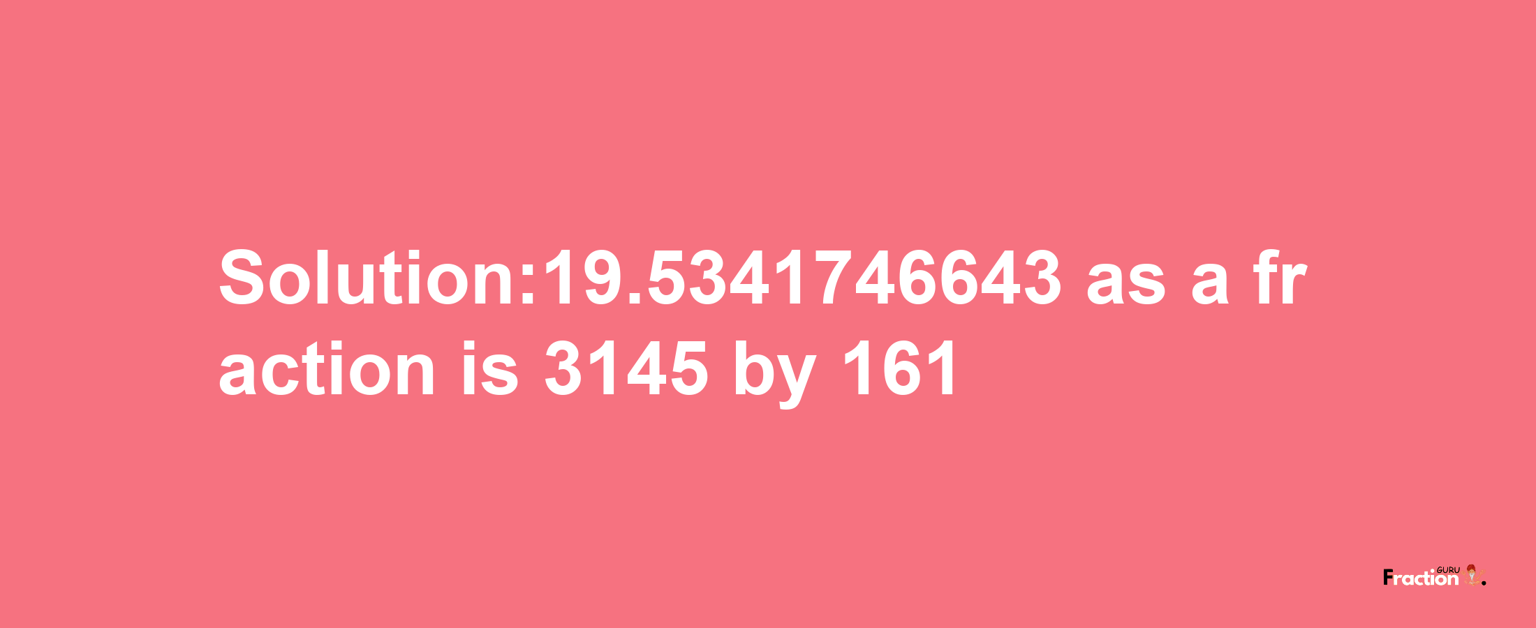 Solution:19.5341746643 as a fraction is 3145/161