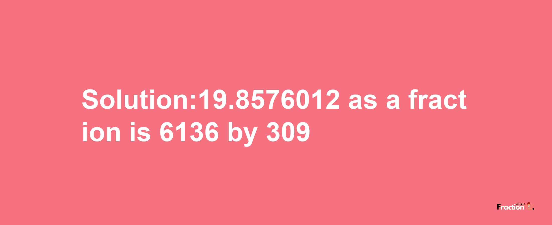 Solution:19.8576012 as a fraction is 6136/309