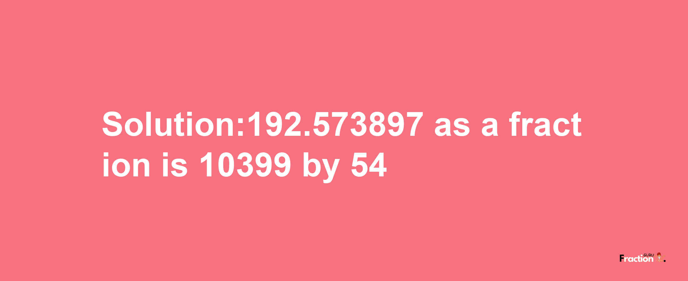 Solution:192.573897 as a fraction is 10399/54