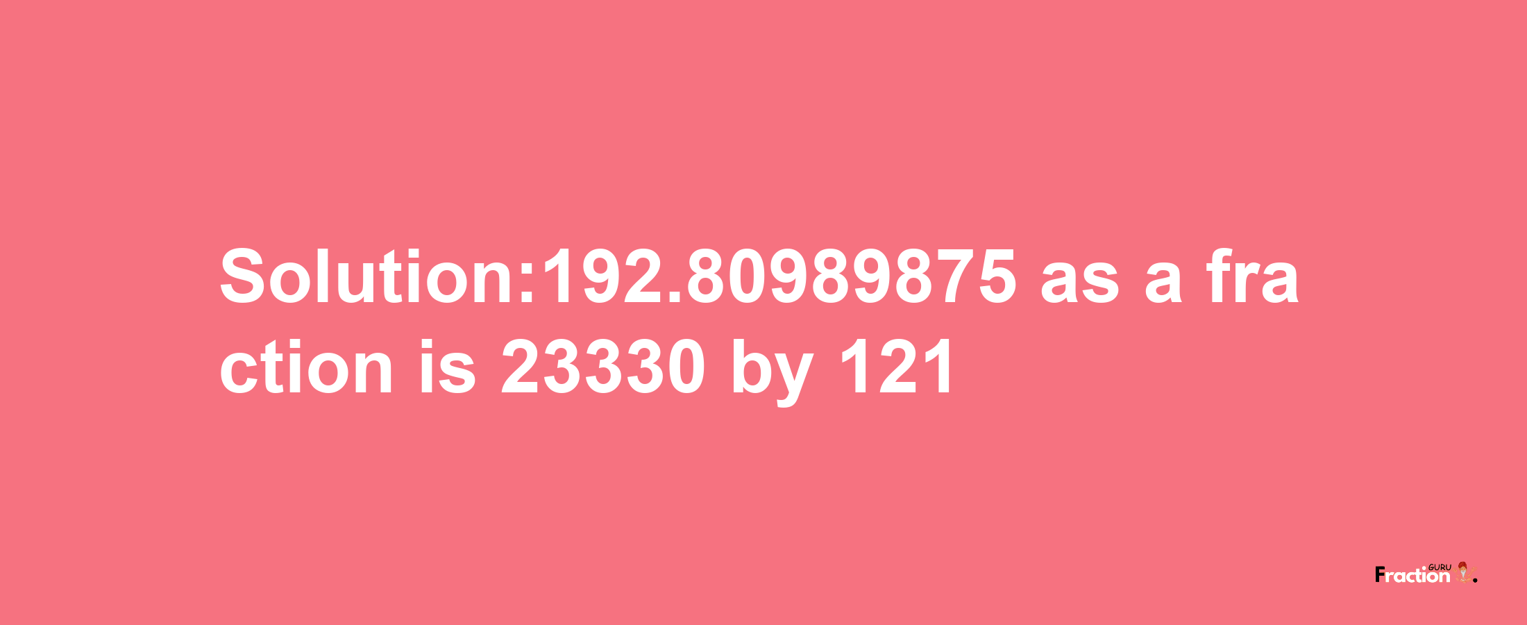 Solution:192.80989875 as a fraction is 23330/121