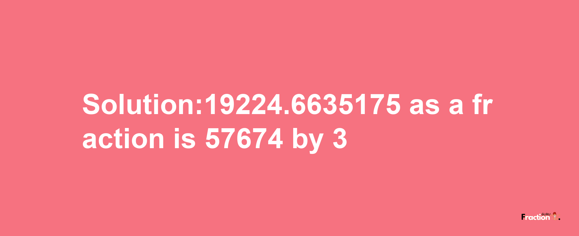 Solution:19224.6635175 as a fraction is 57674/3