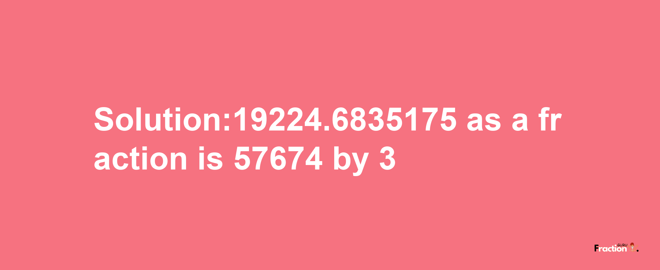 Solution:19224.6835175 as a fraction is 57674/3