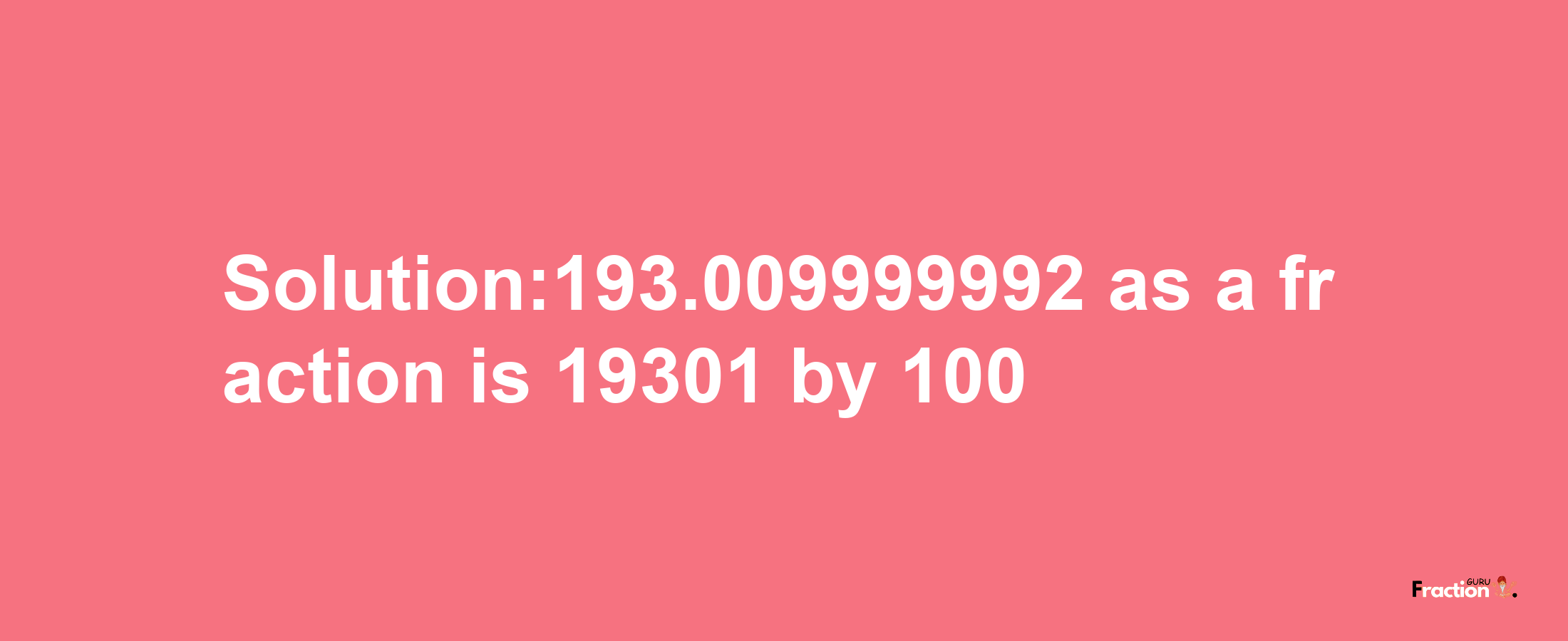 Solution:193.009999992 as a fraction is 19301/100