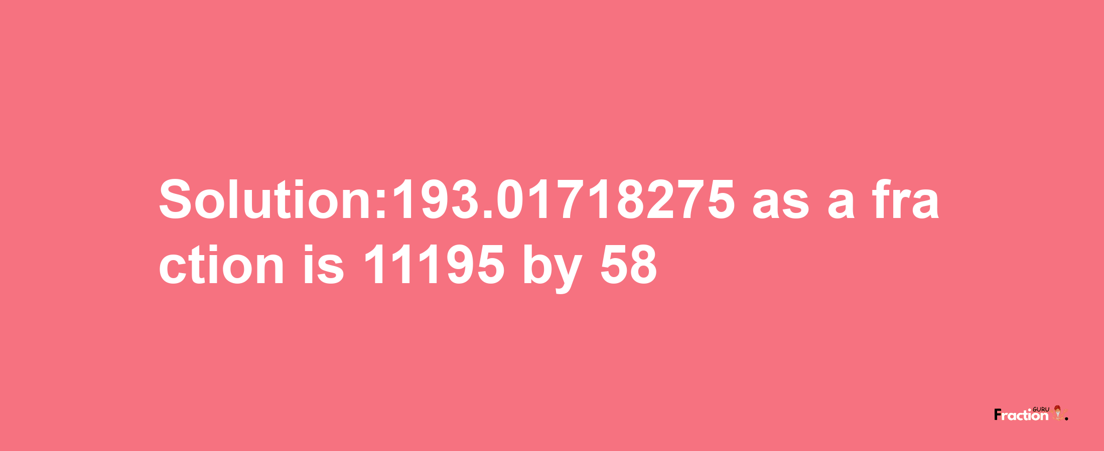 Solution:193.01718275 as a fraction is 11195/58