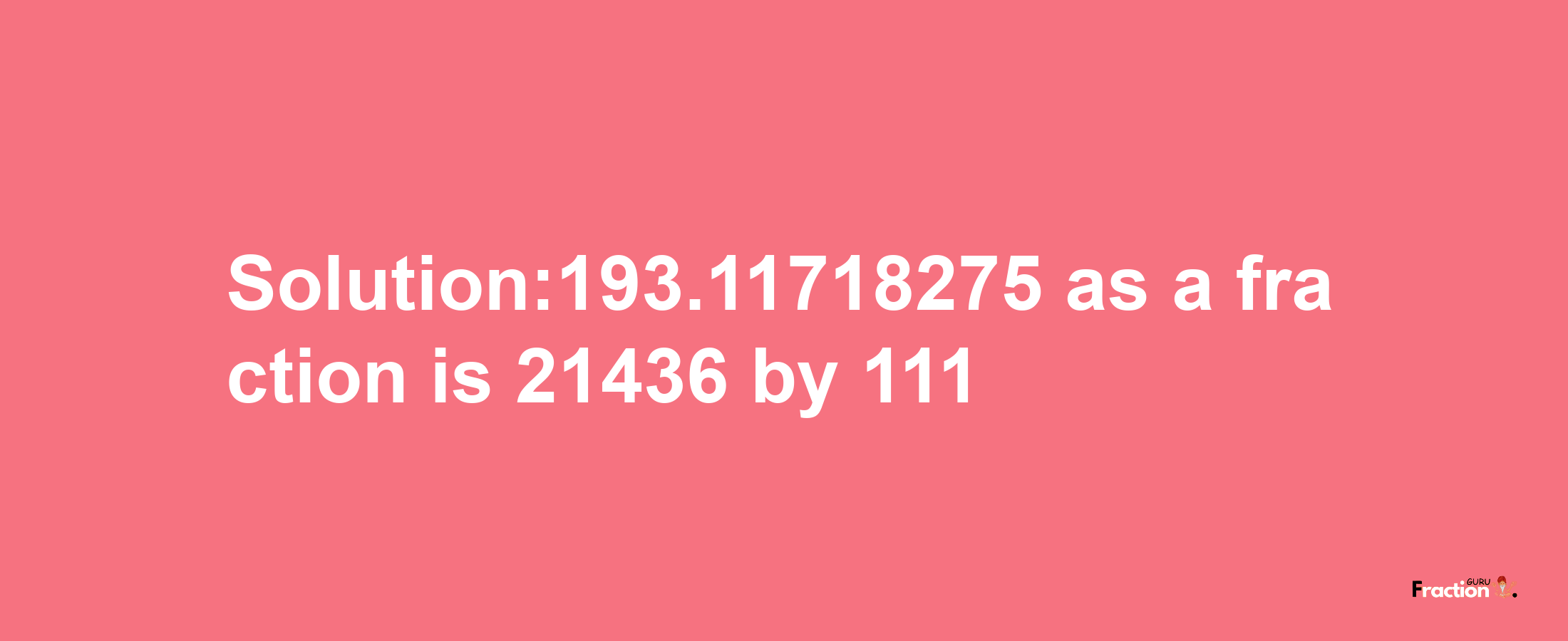 Solution:193.11718275 as a fraction is 21436/111