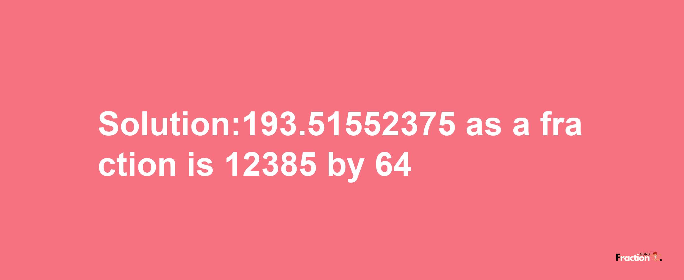 Solution:193.51552375 as a fraction is 12385/64