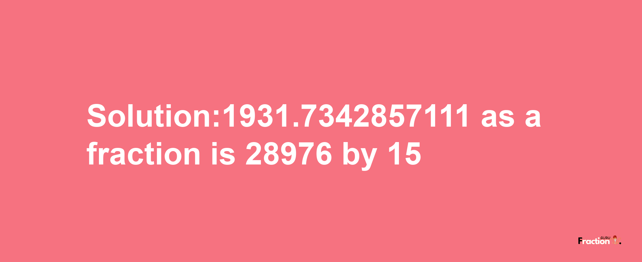 Solution:1931.7342857111 as a fraction is 28976/15