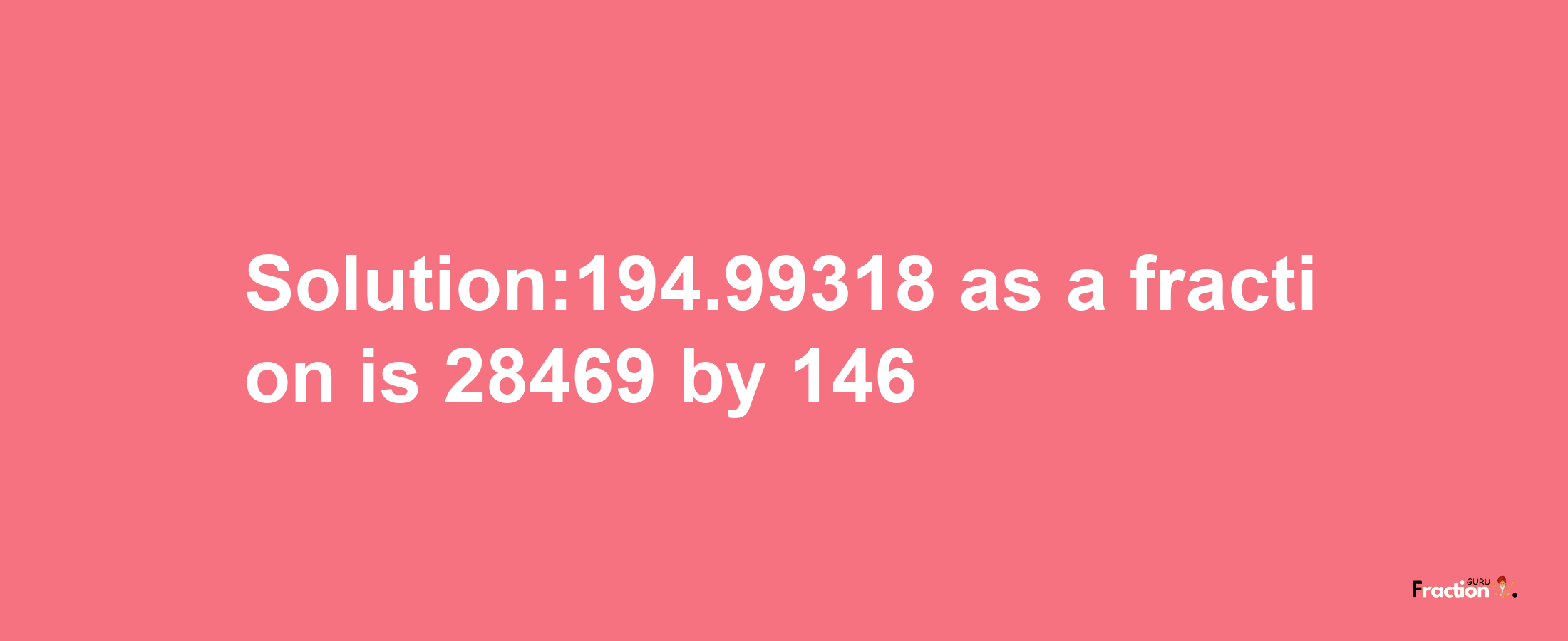 Solution:194.99318 as a fraction is 28469/146