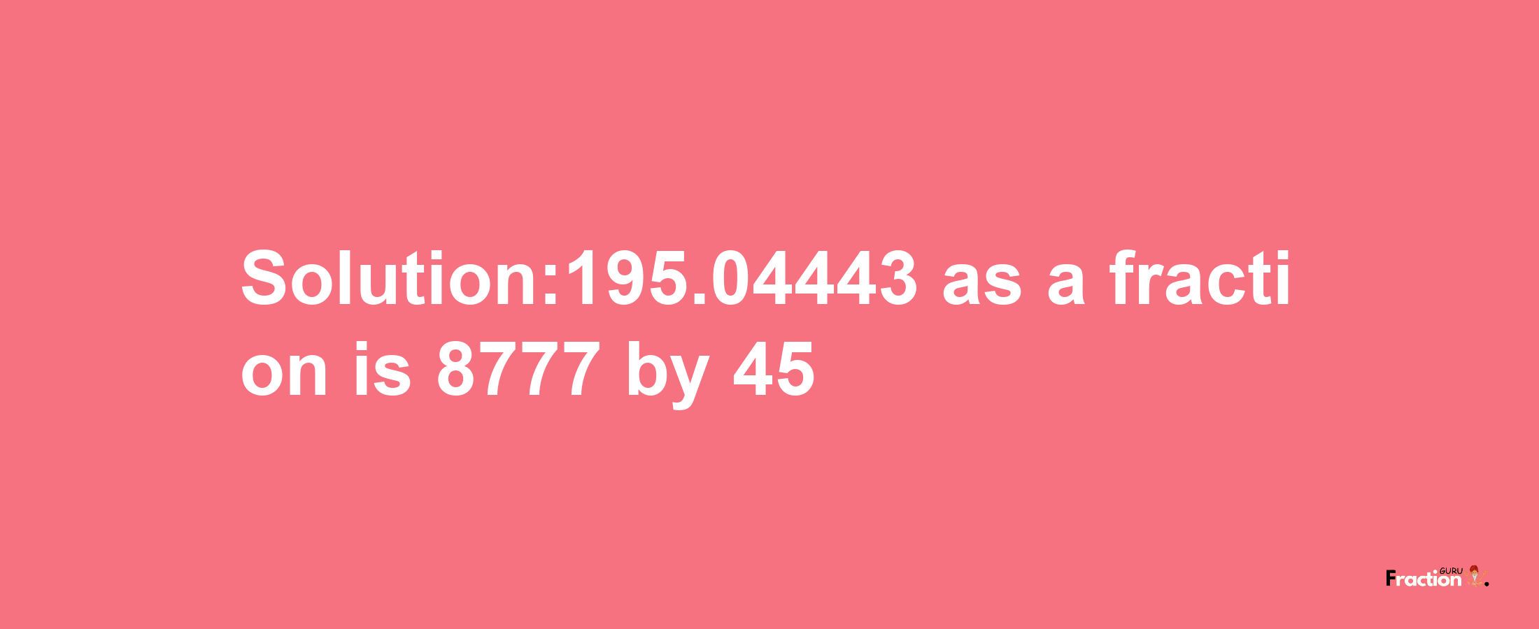 Solution:195.04443 as a fraction is 8777/45