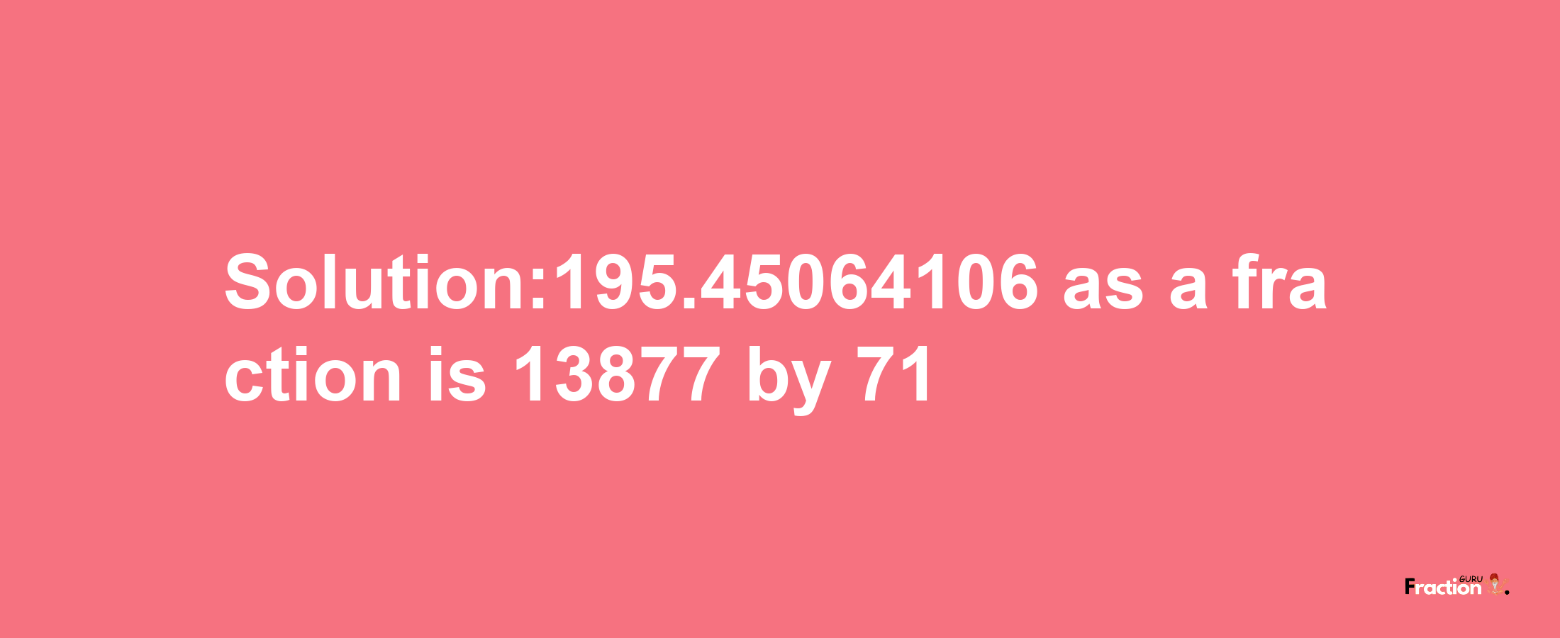 Solution:195.45064106 as a fraction is 13877/71