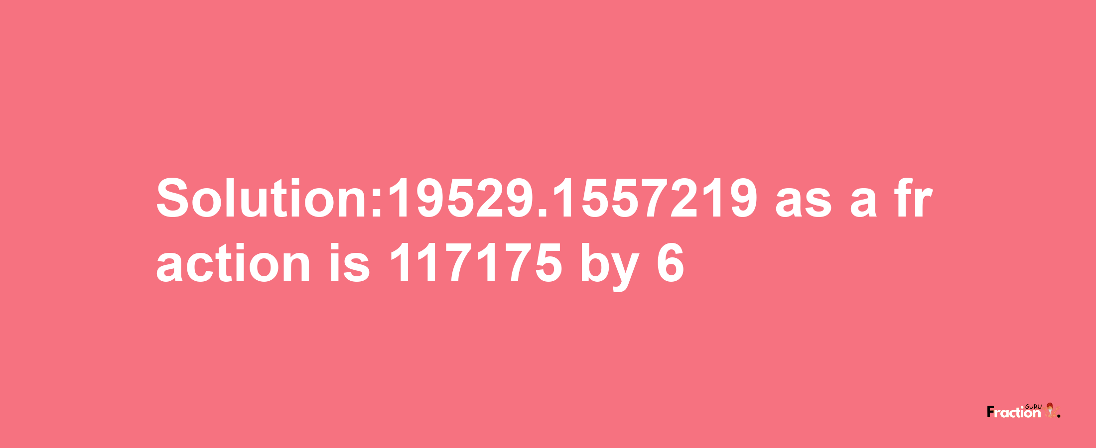 Solution:19529.1557219 as a fraction is 117175/6