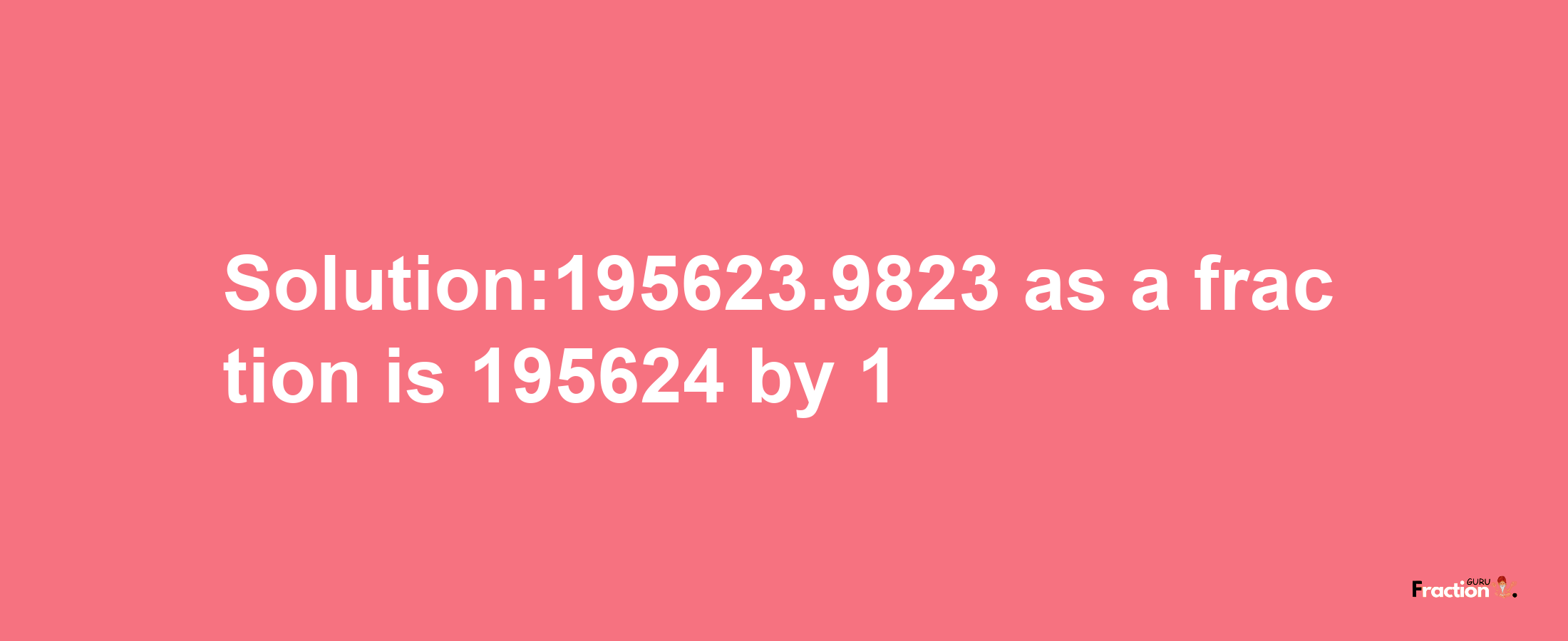 Solution:195623.9823 as a fraction is 195624/1