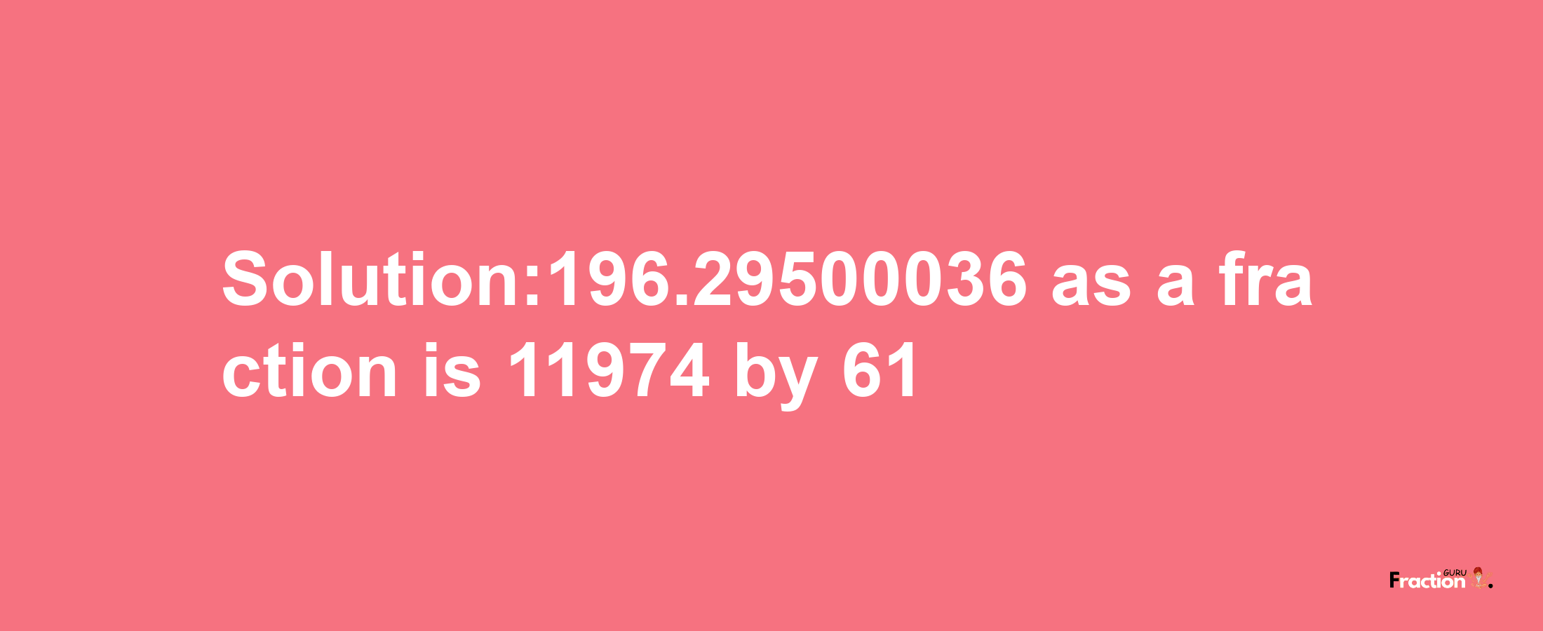 Solution:196.29500036 as a fraction is 11974/61