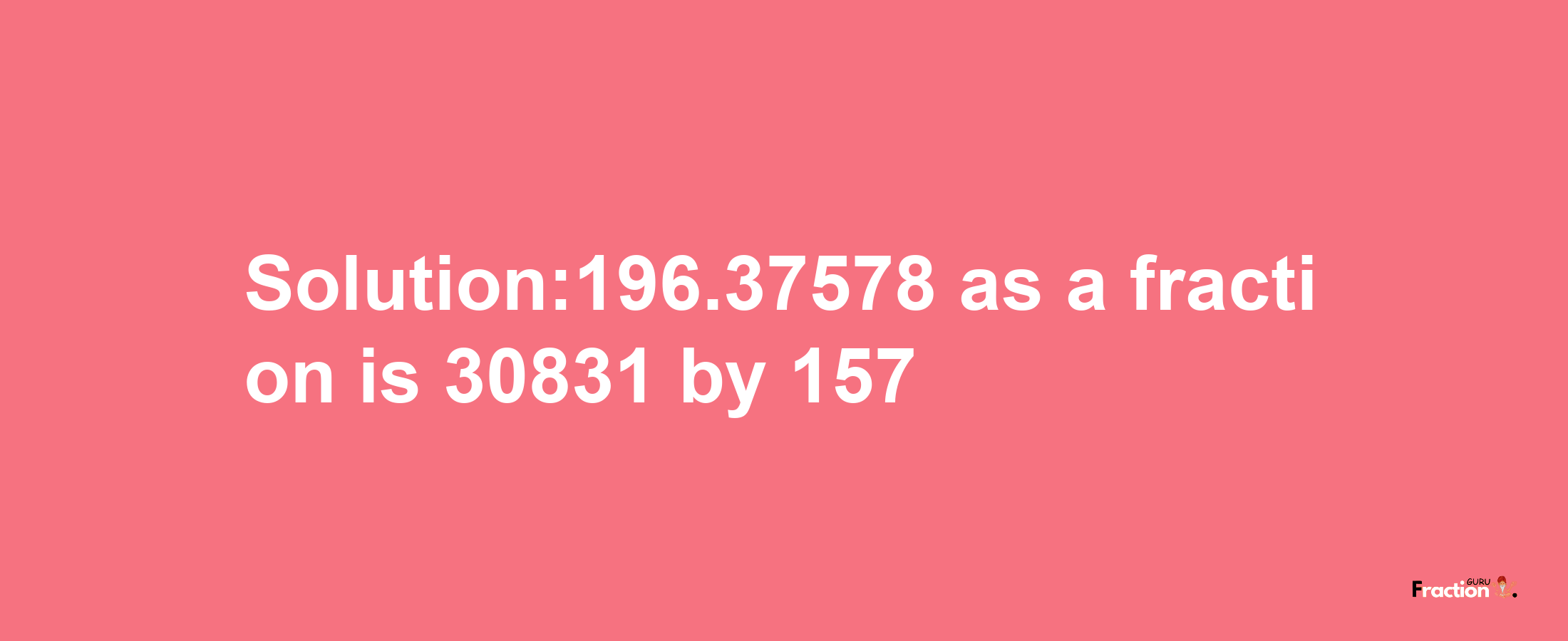 Solution:196.37578 as a fraction is 30831/157