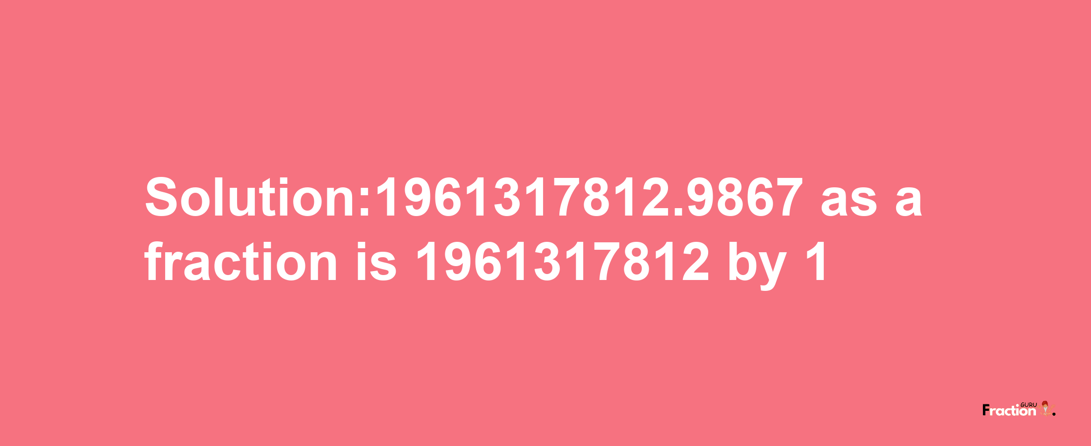 Solution:1961317812.9867 as a fraction is 1961317812/1