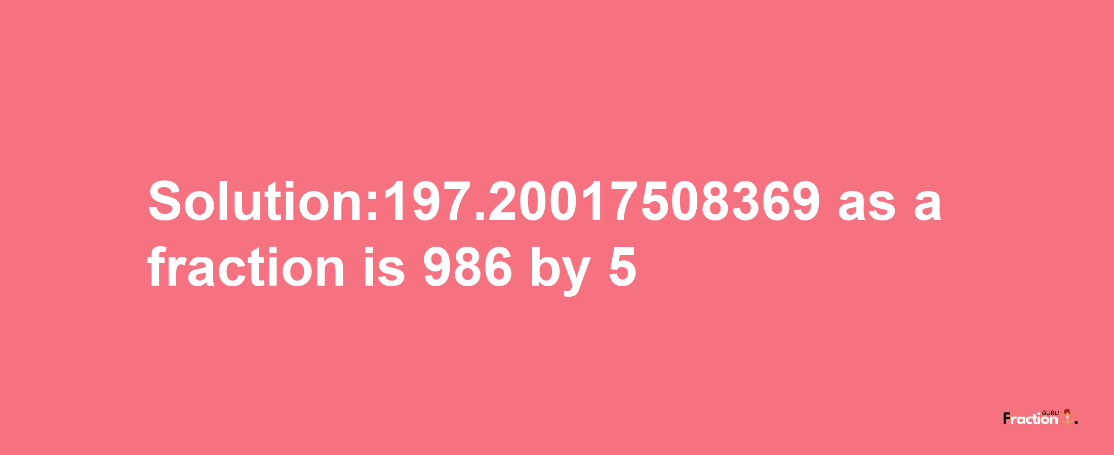 Solution:197.20017508369 as a fraction is 986/5