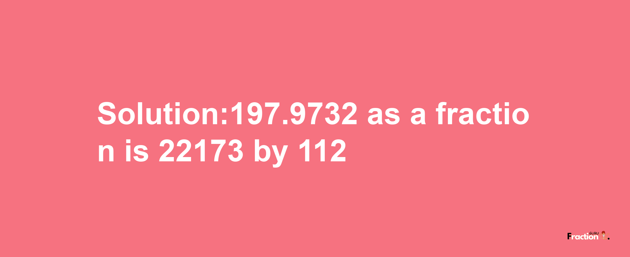 Solution:197.9732 as a fraction is 22173/112