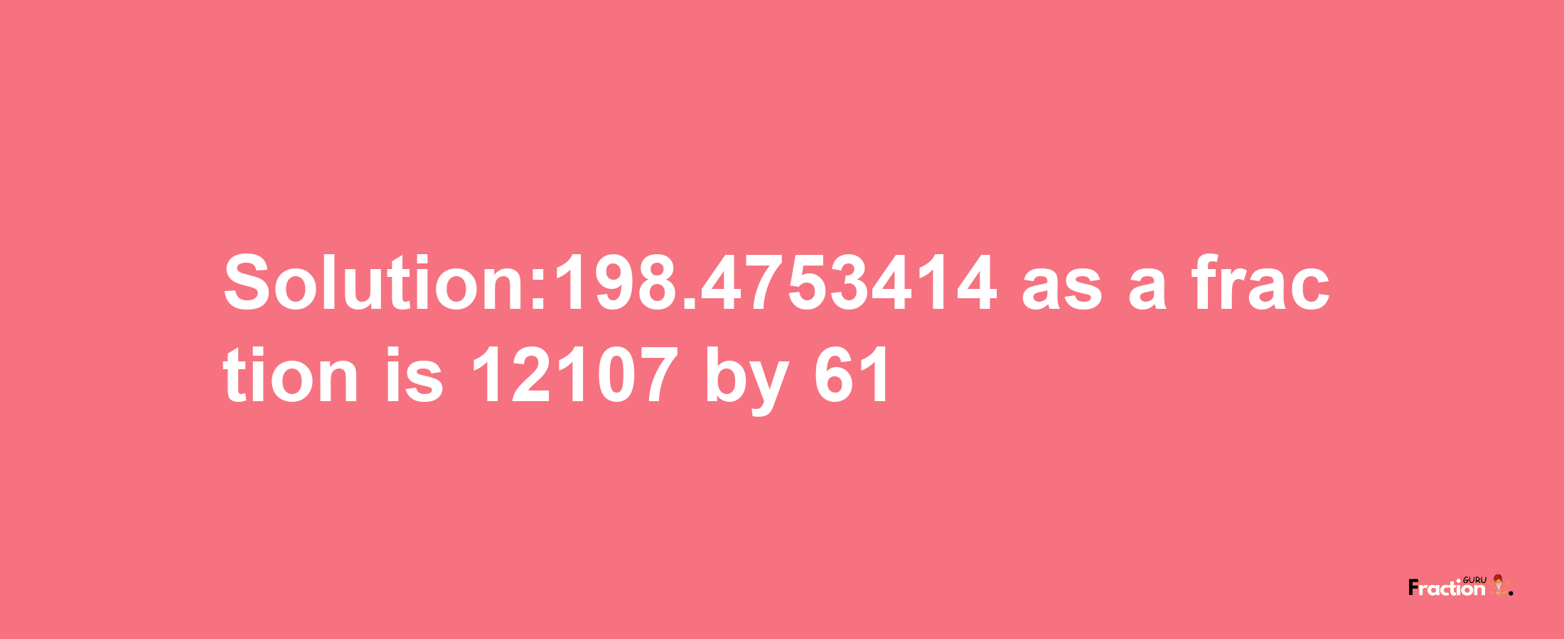 Solution:198.4753414 as a fraction is 12107/61