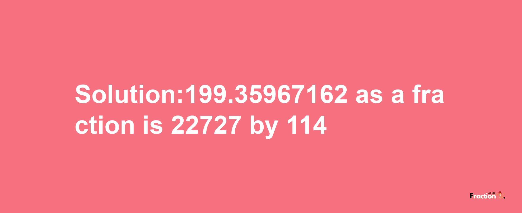 Solution:199.35967162 as a fraction is 22727/114