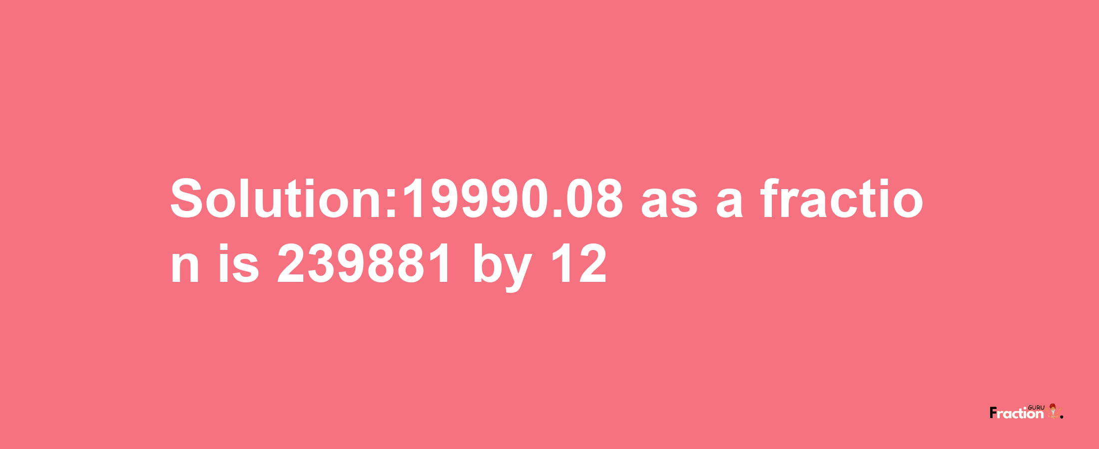 Solution:19990.08 as a fraction is 239881/12