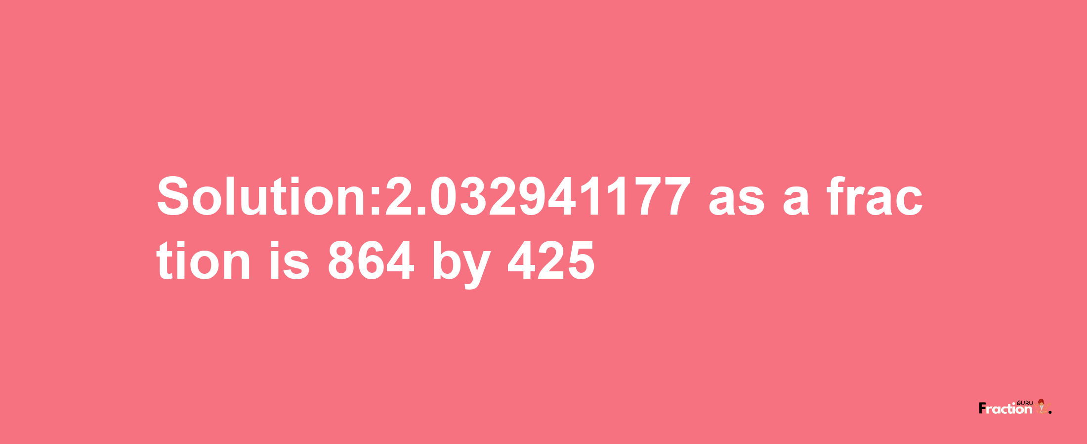 Solution:2.032941177 as a fraction is 864/425