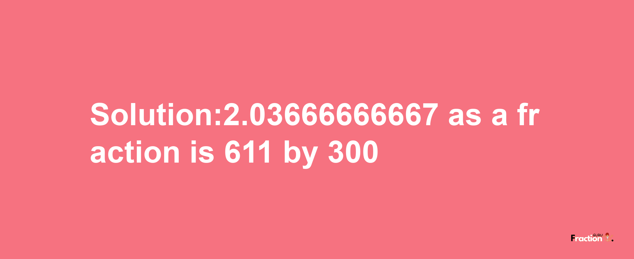 Solution:2.03666666667 as a fraction is 611/300