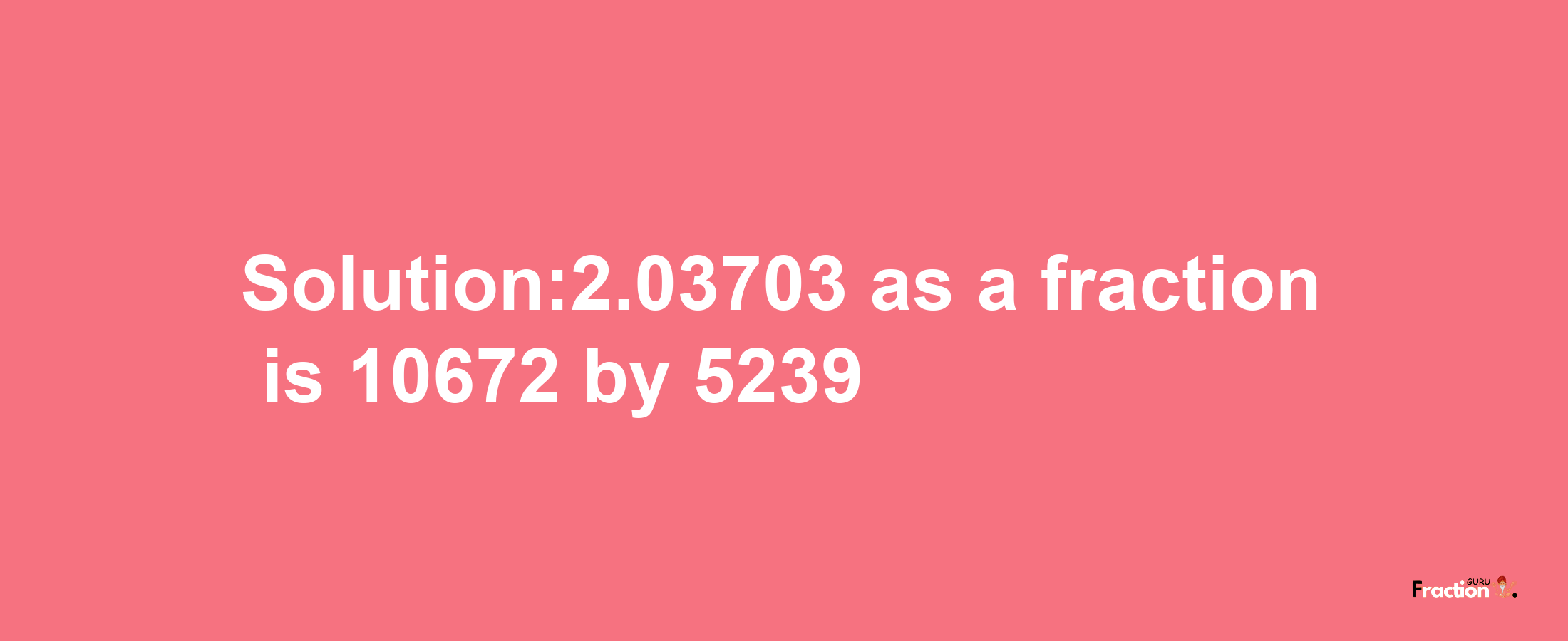 Solution:2.03703 as a fraction is 10672/5239