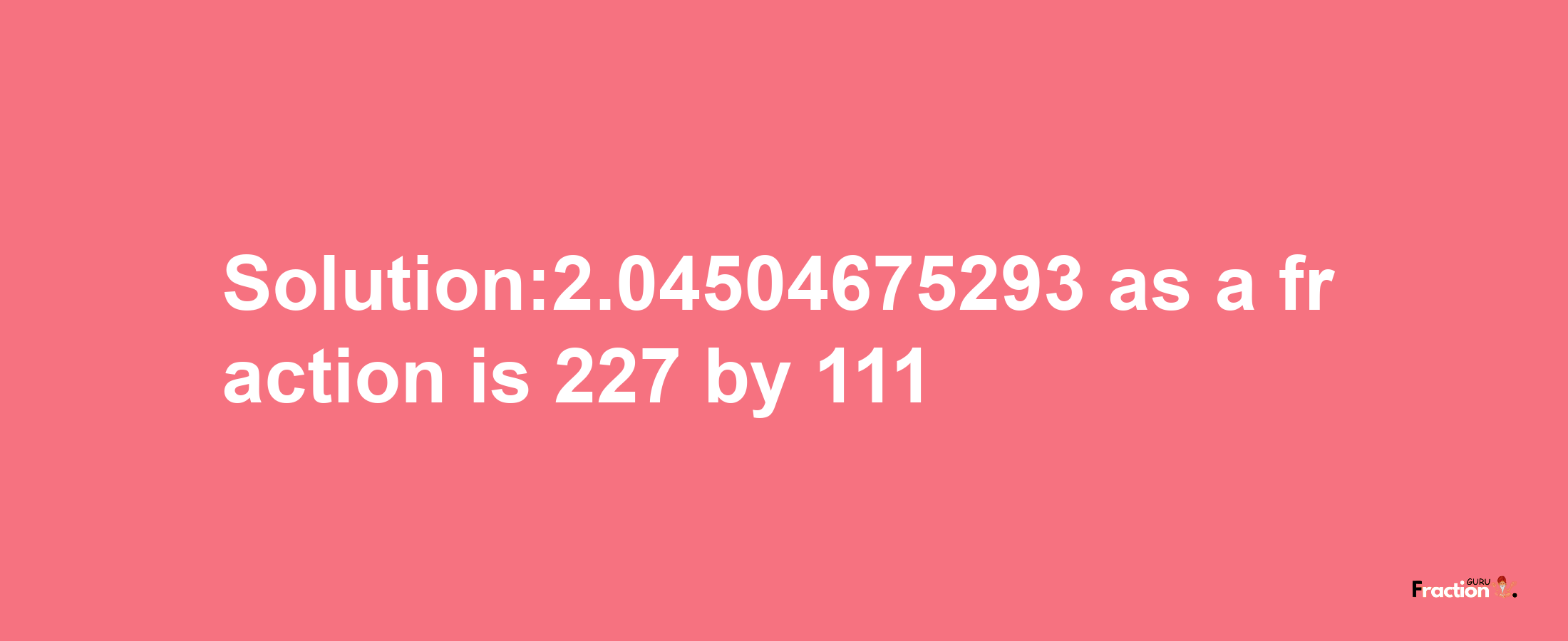 Solution:2.04504675293 as a fraction is 227/111