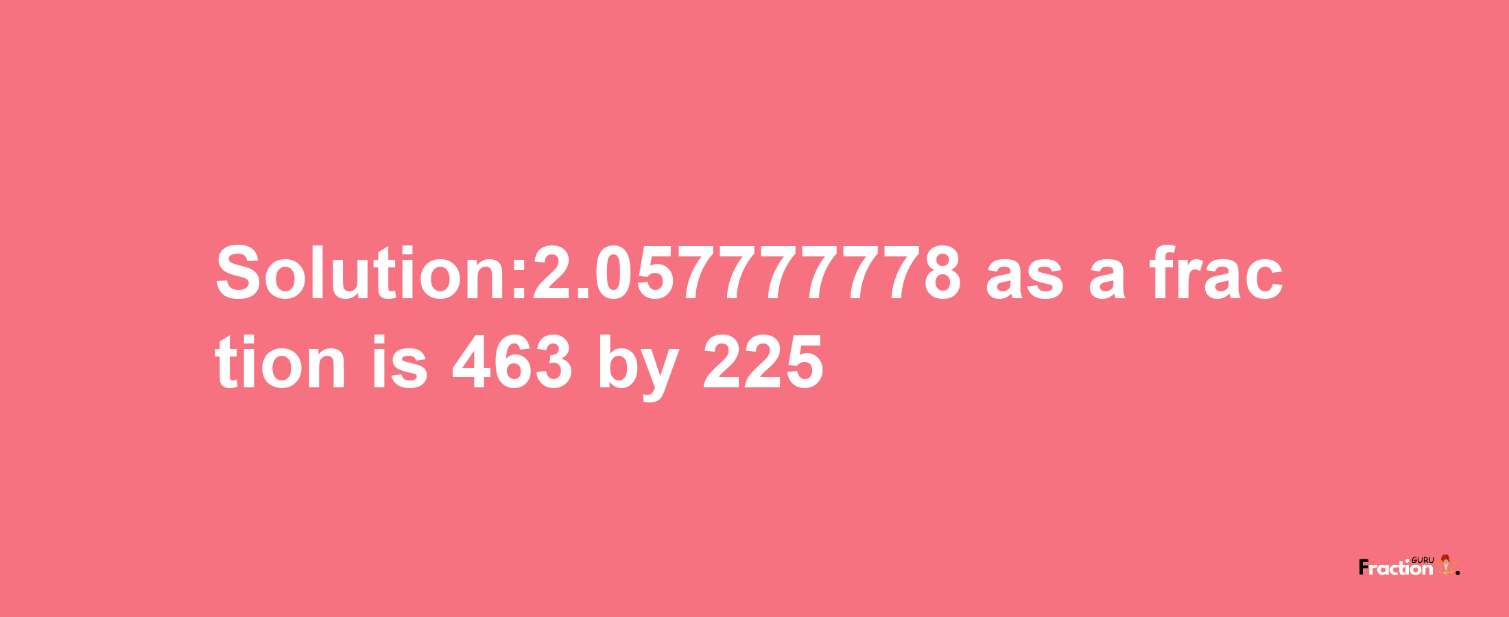 Solution:2.057777778 as a fraction is 463/225