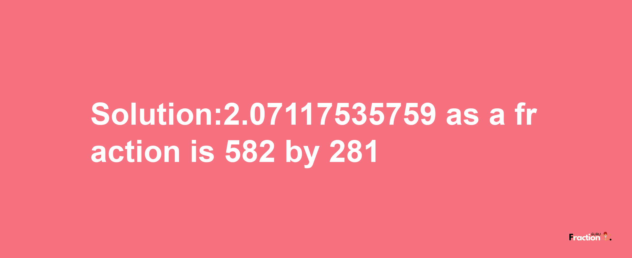 Solution:2.07117535759 as a fraction is 582/281